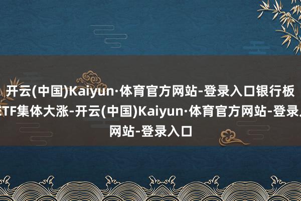 开云(中国)Kaiyun·体育官方网站-登录入口银行板块 ETF集体大涨-开云(中国)Kaiyun·体育官方网站-登录入口