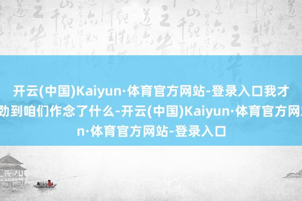 开云(中国)Kaiyun·体育官方网站-登录入口我才启动实在强劲到咱们作念了什么-开云(中国)Kaiyun·体育官方网站-登录入口