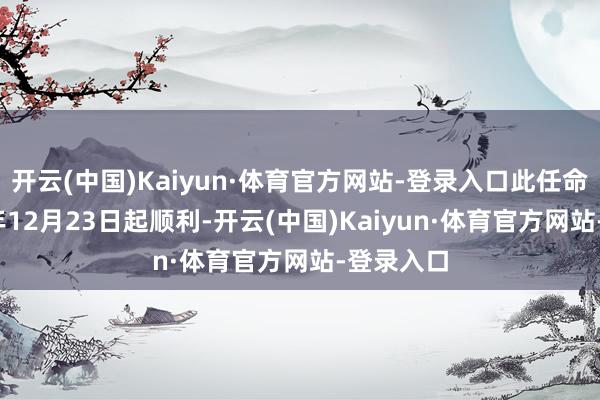 开云(中国)Kaiyun·体育官方网站-登录入口此任命自2024年12月23日起顺利-开云(中国)Kaiyun·体育官方网站-登录入口