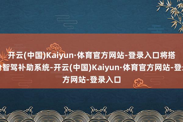 开云(中国)Kaiyun·体育官方网站-登录入口将搭载高阶智驾补助系统-开云(中国)Kaiyun·体育官方网站-登录入口