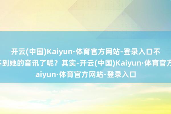 开云(中国)Kaiyun·体育官方网站-登录入口不雅众就再也听不到她的音讯了呢？其实-开云(中国)Kaiyun·体育官方网站-登录入口