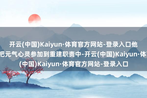 开云(中国)Kaiyun·体育官方网站-登录入口他条目各机构从即日起把元气心灵参加到重建职责中-开云(中国)Kaiyun·体育官方网站-登录入口