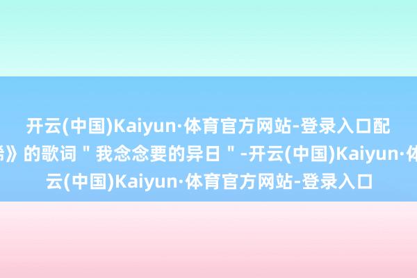 开云(中国)Kaiyun·体育官方网站-登录入口配合新专辑主打歌《依稀》的歌词＂我念念要的异日＂-开云(中国)Kaiyun·体育官方网站-登录入口