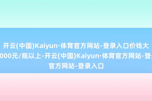 开云(中国)Kaiyun·体育官方网站-登录入口价钱大批在2000元/瓶以上-开云(中国)Kaiyun·体育官方网站-登录入口