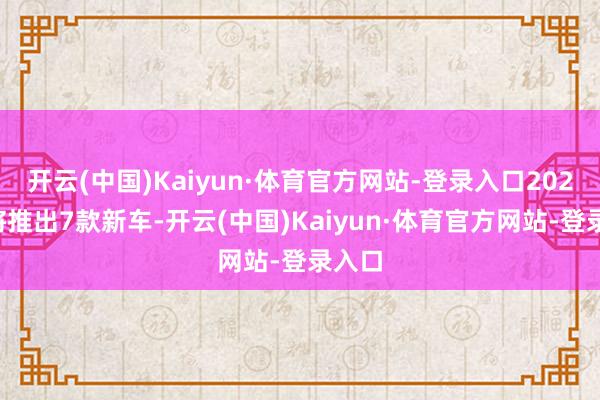 开云(中国)Kaiyun·体育官方网站-登录入口2025年将推出7款新车-开云(中国)Kaiyun·体育官方网站-登录入口