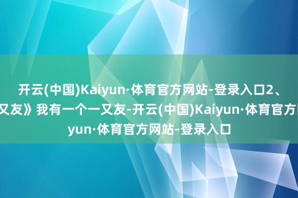 开云(中国)Kaiyun·体育官方网站-登录入口2、《我有一个一又友》我有一个一又友-开云(中国)Kaiyun·体育官方网站-登录入口
