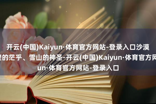 开云(中国)Kaiyun·体育官方网站-登录入口沙漠的广袤、戈壁的茫乎、雪山的神圣-开云(中国)Kaiyun·体育官方网站-登录入口