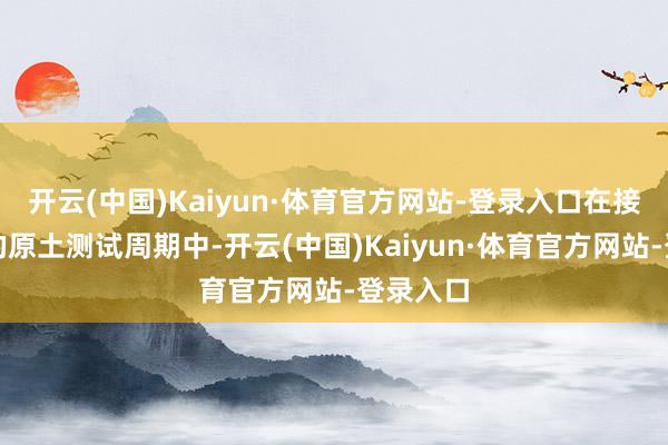开云(中国)Kaiyun·体育官方网站-登录入口在接近三年的原土测试周期中-开云(中国)Kaiyun·体育官方网站-登录入口
