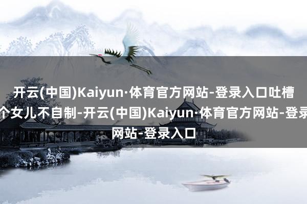开云(中国)Kaiyun·体育官方网站-登录入口吐槽对三个女儿不自制-开云(中国)Kaiyun·体育官方网站-登录入口
