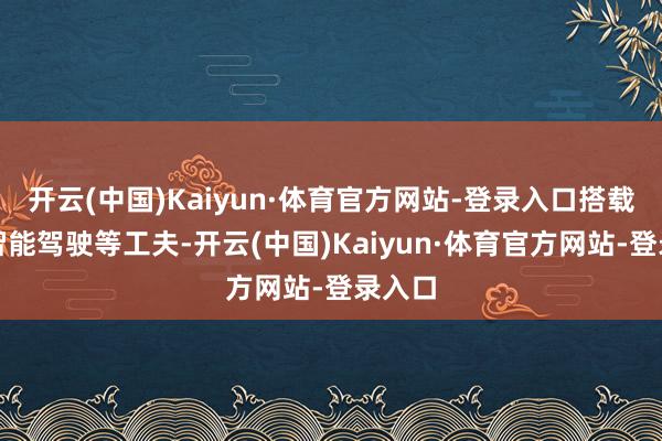开云(中国)Kaiyun·体育官方网站-登录入口搭载高阶智能驾驶等工夫-开云(中国)Kaiyun·体育官方网站-登录入口