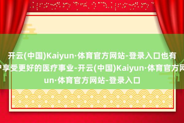 开云(中国)Kaiyun·体育官方网站-登录入口也有意于我国住户享受更好的医疗事业-开云(中国)Kaiyun·体育官方网站-登录入口