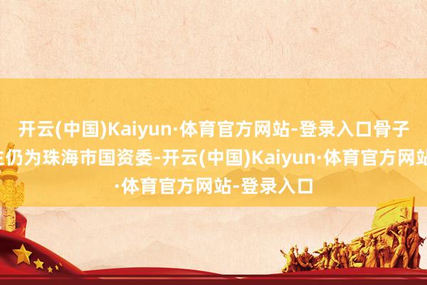 开云(中国)Kaiyun·体育官方网站-登录入口骨子阻挡东谈主仍为珠海市国资委-开云(中国)Kaiyun·体育官方网站-登录入口