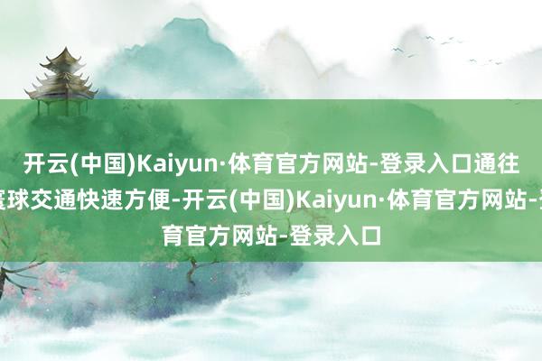 开云(中国)Kaiyun·体育官方网站-登录入口通往景区的寰球交通快速方便-开云(中国)Kaiyun·体育官方网站-登录入口