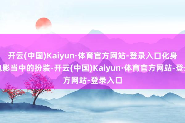 开云(中国)Kaiyun·体育官方网站-登录入口化身为老电影当中的扮装-开云(中国)Kaiyun·体育官方网站-登录入口