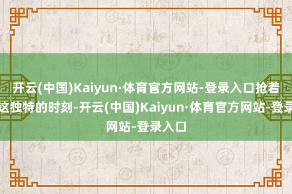 开云(中国)Kaiyun·体育官方网站-登录入口抢着拍下这独特的时刻-开云(中国)Kaiyun·体育官方网站-登录入口