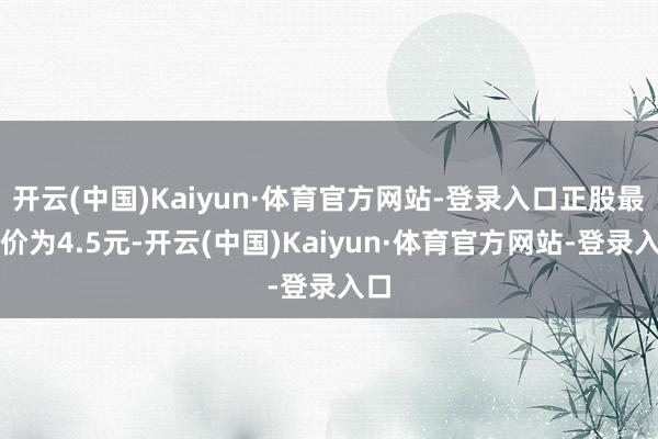 开云(中国)Kaiyun·体育官方网站-登录入口正股最新价为4.5元-开云(中国)Kaiyun·体育官方网站-登录入口