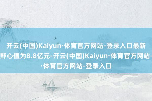 开云(中国)Kaiyun·体育官方网站-登录入口最新钞票净值野心值为8.8亿元-开云(中国)Kaiyun·体育官方网站-登录入口
