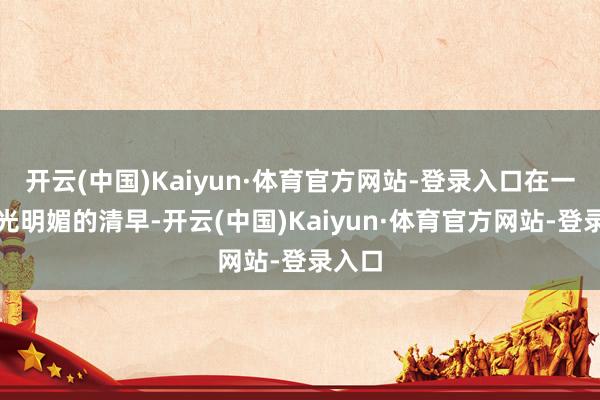 开云(中国)Kaiyun·体育官方网站-登录入口在一个阳光明媚的清早-开云(中国)Kaiyun·体育官方网站-登录入口