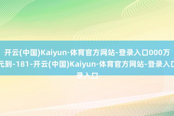 开云(中国)Kaiyun·体育官方网站-登录入口000万元到-181-开云(中国)Kaiyun·体育官方网站-登录入口