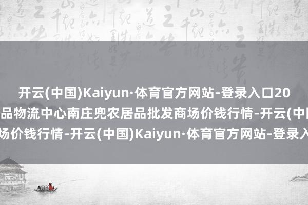 开云(中国)Kaiyun·体育官方网站-登录入口2025年1月19日杭州农副居品物流中心南庄兜农居品批发商场价钱行情-开云(中国)Kaiyun·体育官方网站-登录入口