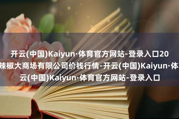 开云(中国)Kaiyun·体育官方网站-登录入口2025年1月19日柘城县辣椒大商场有限公司价钱行情-开云(中国)Kaiyun·体育官方网站-登录入口