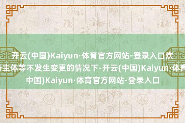 开云(中国)Kaiyun·体育官方网站-登录入口欢跃在名堂称呼、实行主体等不发生变更的情况下-开云(中国)Kaiyun·体育官方网站-登录入口