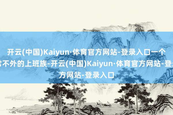 开云(中国)Kaiyun·体育官方网站-登录入口一个再正常不外的上班族-开云(中国)Kaiyun·体育官方网站-登录入口