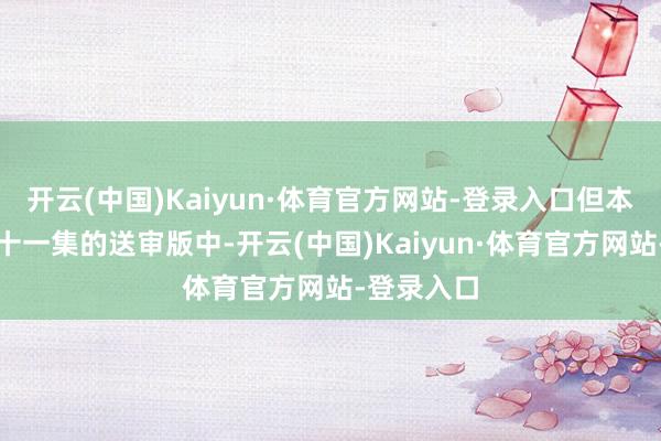 开云(中国)Kaiyun·体育官方网站-登录入口但本色上在五十一集的送审版中-开云(中国)Kaiyun·体育官方网站-登录入口