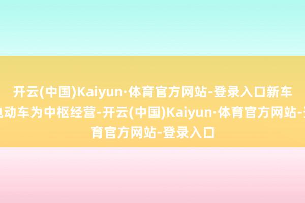 开云(中国)Kaiyun·体育官方网站-登录入口新车将以纯电动车为中枢经营-开云(中国)Kaiyun·体育官方网站-登录入口