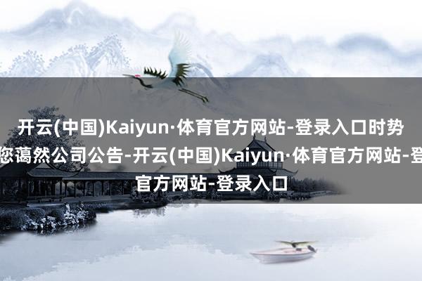 开云(中国)Kaiyun·体育官方网站-登录入口时势领略请您蔼然公司公告-开云(中国)Kaiyun·体育官方网站-登录入口