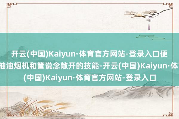开云(中国)Kaiyun·体育官方网站-登录入口便驱动向老乡学习清洗抽油烟机和管说念敞开的技能-开云(中国)Kaiyun·体育官方网站-登录入口