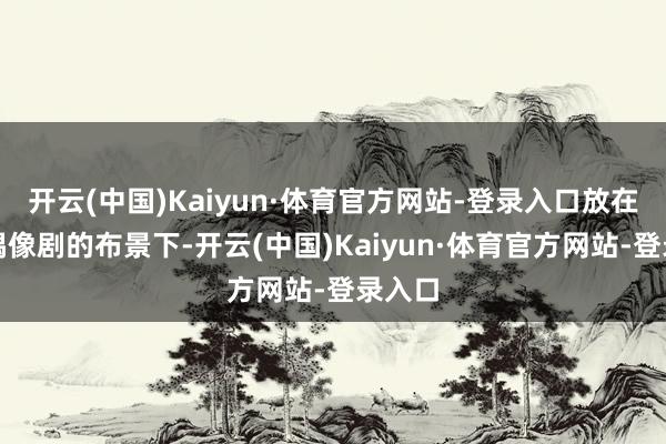 开云(中国)Kaiyun·体育官方网站-登录入口放在古装偶像剧的布景下-开云(中国)Kaiyun·体育官方网站-登录入口