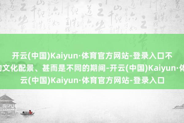开云(中国)Kaiyun·体育官方网站-登录入口不同的历史学家、不同的文化配景、甚而是不同的期间-开云(中国)Kaiyun·体育官方网站-登录入口