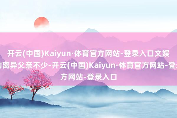 开云(中国)Kaiyun·体育官方网站-登录入口文娱圈里的离异父亲不少-开云(中国)Kaiyun·体育官方网站-登录入口