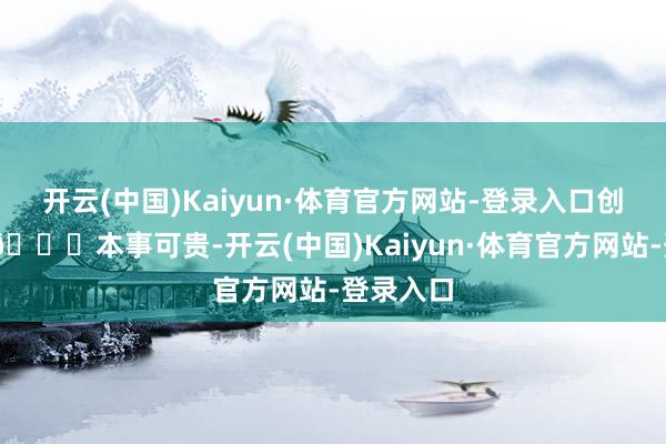 开云(中国)Kaiyun·体育官方网站-登录入口创作加快 📈本事可贵-开云(中国)Kaiyun·体育官方网站-登录入口