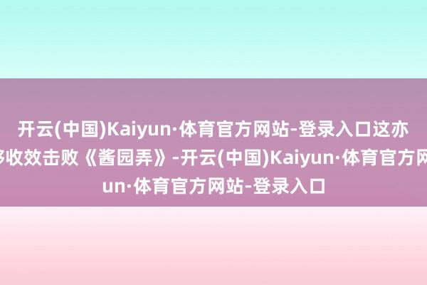 开云(中国)Kaiyun·体育官方网站-登录入口这亦然它将来能够收效击败《酱园弄》-开云(中国)Kaiyun·体育官方网站-登录入口