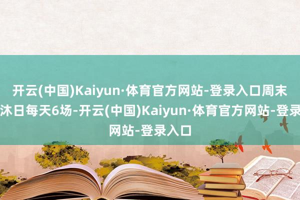 开云(中国)Kaiyun·体育官方网站-登录入口周末及节沐日每天6场-开云(中国)Kaiyun·体育官方网站-登录入口