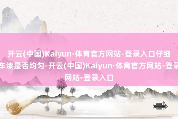 开云(中国)Kaiyun·体育官方网站-登录入口仔细检察车漆是否均匀-开云(中国)Kaiyun·体育官方网站-登录入口