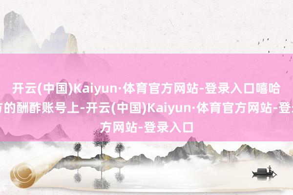 开云(中国)Kaiyun·体育官方网站-登录入口嘻哈在我方的酬酢账号上-开云(中国)Kaiyun·体育官方网站-登录入口