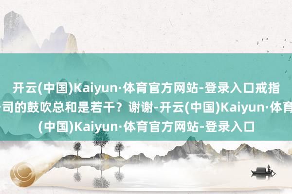 开云(中国)Kaiyun·体育官方网站-登录入口戒指2025年二月20日公司的鼓吹总和是若干？谢谢-开云(中国)Kaiyun·体育官方网站-登录入口
