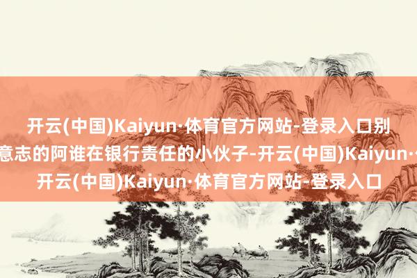 开云(中国)Kaiyun·体育官方网站-登录入口别小看你妈让你去相亲时意志的阿谁在银行责任的小伙子-开云(中国)Kaiyun·体育官方网站-登录入口