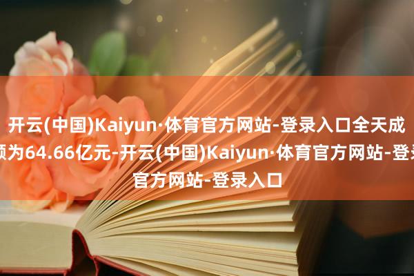开云(中国)Kaiyun·体育官方网站-登录入口全天成交金额为64.66亿元-开云(中国)Kaiyun·体育官方网站-登录入口