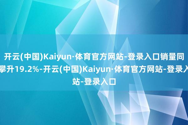 开云(中国)Kaiyun·体育官方网站-登录入口销量同比攀升19.2%-开云(中国)Kaiyun·体育官方网站-登录入口