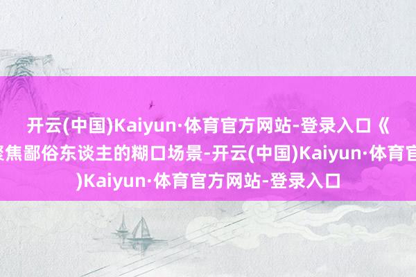 开云(中国)Kaiyun·体育官方网站-登录入口《第二十条》采选聚焦鄙俗东谈主的糊口场景-开云(中国)Kaiyun·体育官方网站-登录入口