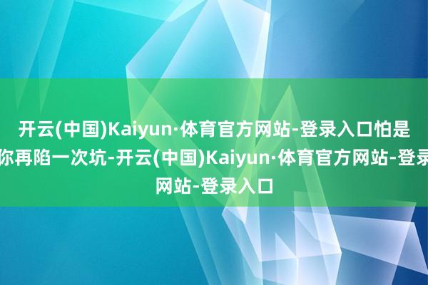 开云(中国)Kaiyun·体育官方网站-登录入口怕是要让你再陷一次坑-开云(中国)Kaiyun·体育官方网站-登录入口
