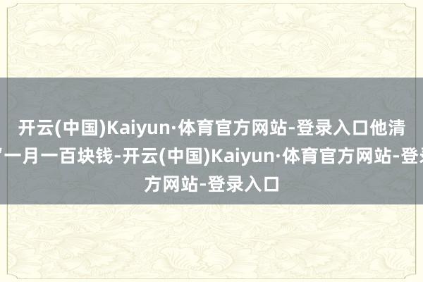 开云(中国)Kaiyun·体育官方网站-登录入口他清楚：“一月一百块钱-开云(中国)Kaiyun·体育官方网站-登录入口