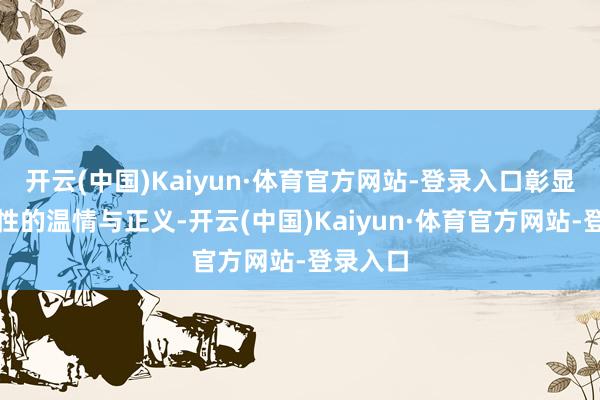 开云(中国)Kaiyun·体育官方网站-登录入口彰显东谈主性的温情与正义-开云(中国)Kaiyun·体育官方网站-登录入口