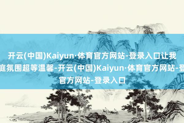 开云(中国)Kaiyun·体育官方网站-登录入口让我们的家庭氛围超等温馨-开云(中国)Kaiyun·体育官方网站-登录入口