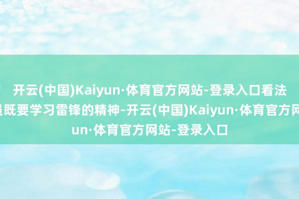 开云(中国)Kaiyun·体育官方网站-登录入口看法从业东谈主员既要学习雷锋的精神-开云(中国)Kaiyun·体育官方网站-登录入口