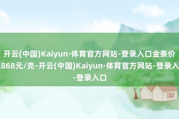开云(中国)Kaiyun·体育官方网站-登录入口金条价钱868元/克-开云(中国)Kaiyun·体育官方网站-登录入口